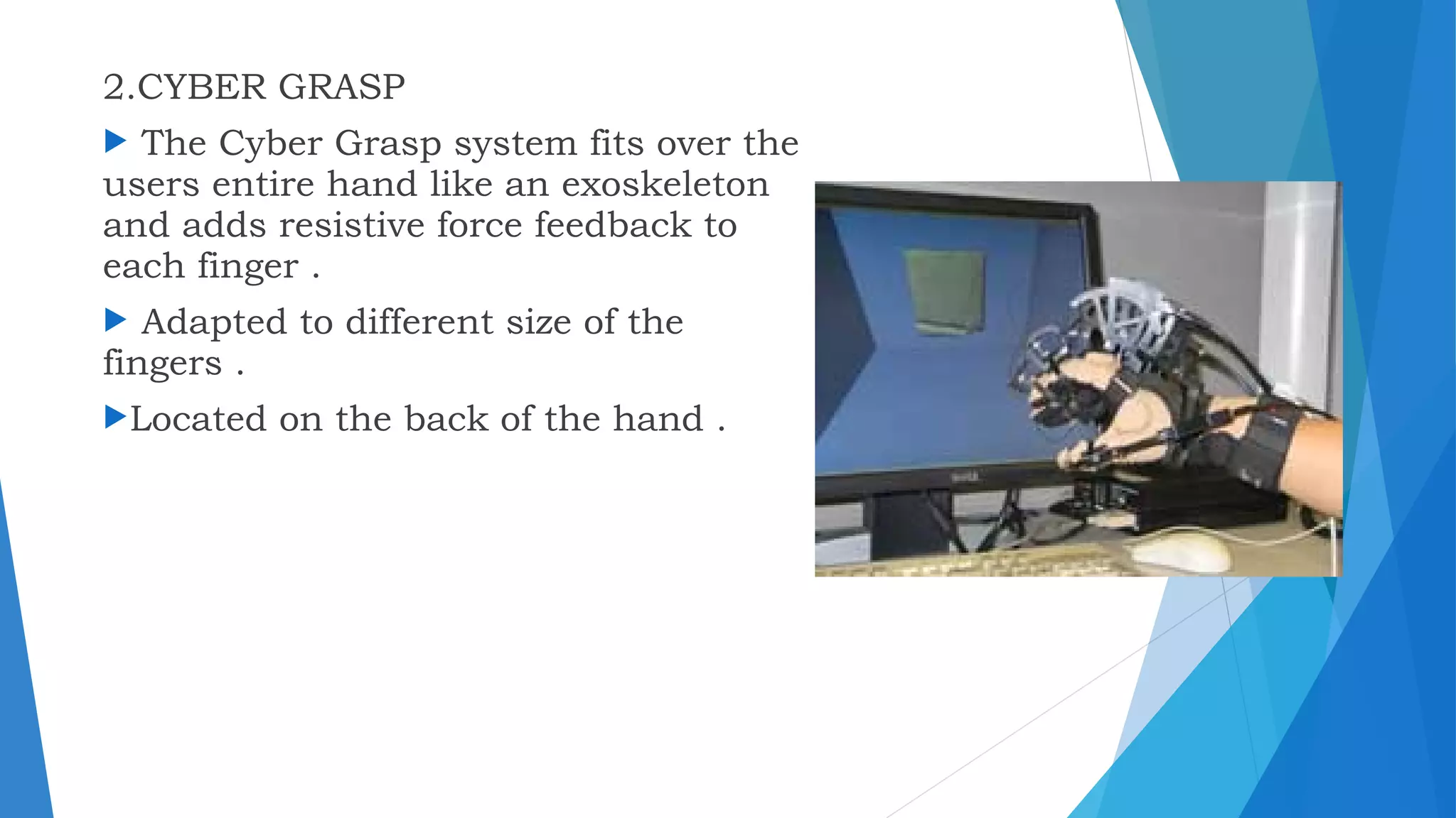 2.CYBER GRASP
 The Cyber Grasp system fits over the
users entire hand like an exoskeleton
and adds resistive force feedback to
each finger .
 Adapted to different size of the
fingers .
Located on the back of the hand .
 