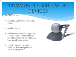 1. PHANTOM
• providing a 3D touch to the virtual
objects
• provides 6 d.o.f
• when the user move his finger, then
he could really feel the shape and
size of the virtual 3D object that has
been already programmed
• virtual 3 dimensional space in
which the phantom operates is
called haptic scene
COMMONLY USED HAPTIC
DEVICES
 