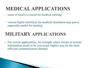 • sense of touch is crucial for medical training
• various haptic interfaces for medical simulation may prove
especially useful for training
MILITARY APPLICATIONS
 For certain applications, for example where terrain or texture
information needs to be conveyed, haptics may be the most
efficient communication channel.
 