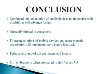  Continued implementation of tactile devices to aid people with
disabilities will advance further
 Currently limited to consumers
 Future generations of mobile devices and game console
accessories will implement more haptic feedback
 Perhaps also in desktop computers and laptops
 Still embroyonic when compared to full fledged VR
simulations
 