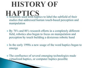  Scientists used term haptics to label the subfield of their
studies that addressed human touch-based perception and
manipulation
 By 70’s and 80’s research efforts in a completely different
field, robotics also began to focus on manipulation and
perception by touch building a dexterous robotic hand
 In the early 1990s a new usage of the word haptics began to
emerge
 The confluence of several emerging technologies made
virtualized haptics, or computer haptics possible
 