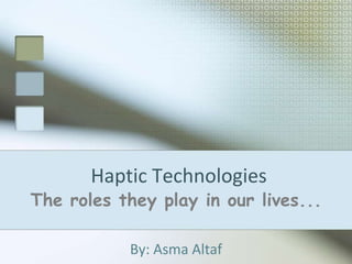 Haptic Technologies The roles they play in our lives... By: Asma Altaf 