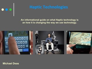Haptic Technologies Michael Deas An informational guide on what Haptic technology is an how it is changing the way we use technology. 