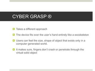 CYBER GRASP ®
 Takes a different approach
 The device fits over the user’s hand entirely like a exoskeleton
 Users can feel the size, shape of object that exists only in a
computer generated world.
 It makes sure, fingers don’t crash or penetrate through the
virtual solid object
 