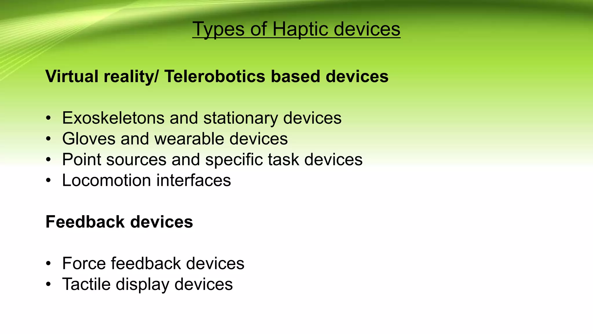 Types of Haptic devices
Virtual reality/ Telerobotics based devices
• Exoskeletons and stationary devices
• Gloves and wearable devices
• Point sources and specific task devices
• Locomotion interfaces
Feedback devices
• Force feedback devices
• Tactile display devices
 
