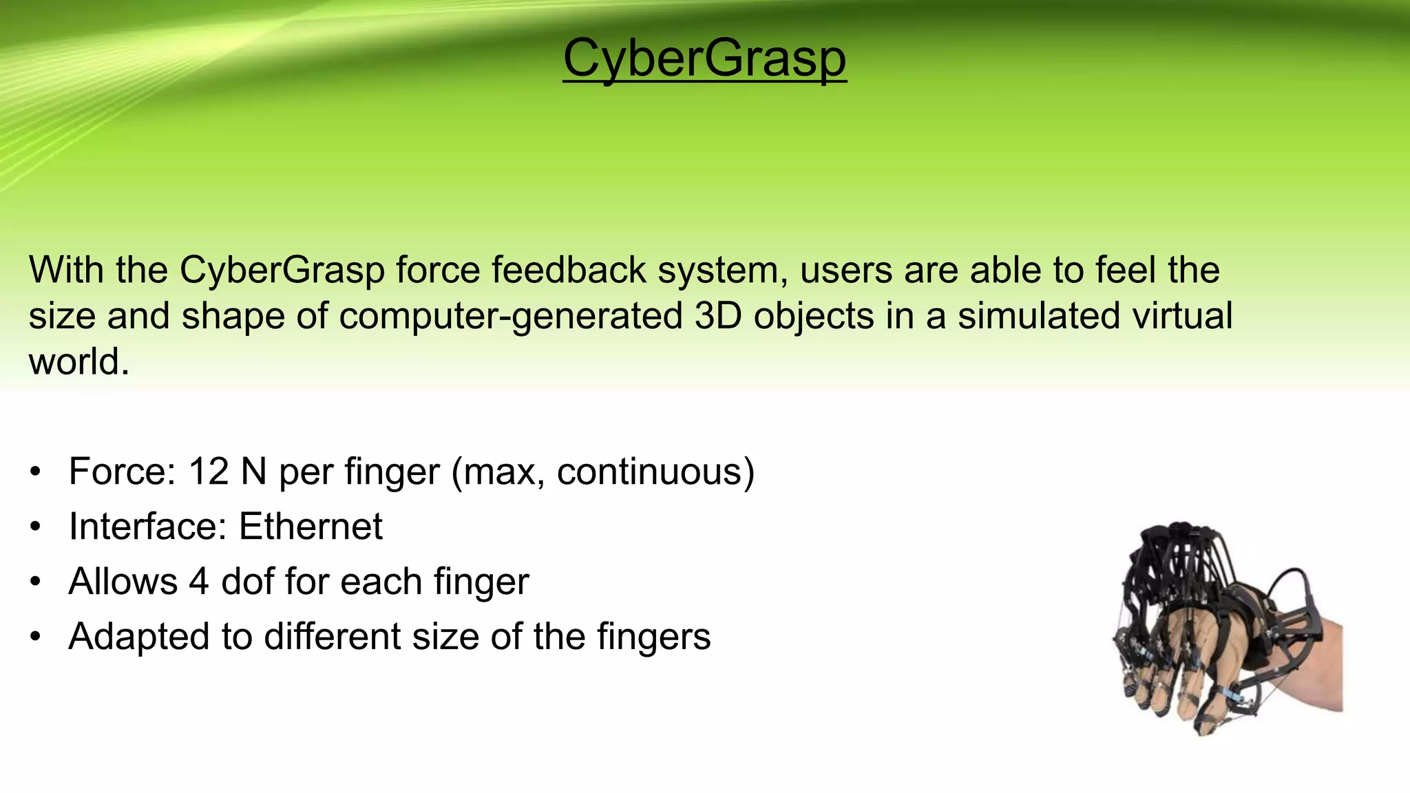 CyberGrasp
With the CyberGrasp force feedback system, users are able to feel the
size and shape of computer-generated 3D objects in a simulated virtual
world.
• Force: 12 N per finger (max, continuous)
• Interface: Ethernet
• Allows 4 dof for each finger
• Adapted to different size of the fingers
 