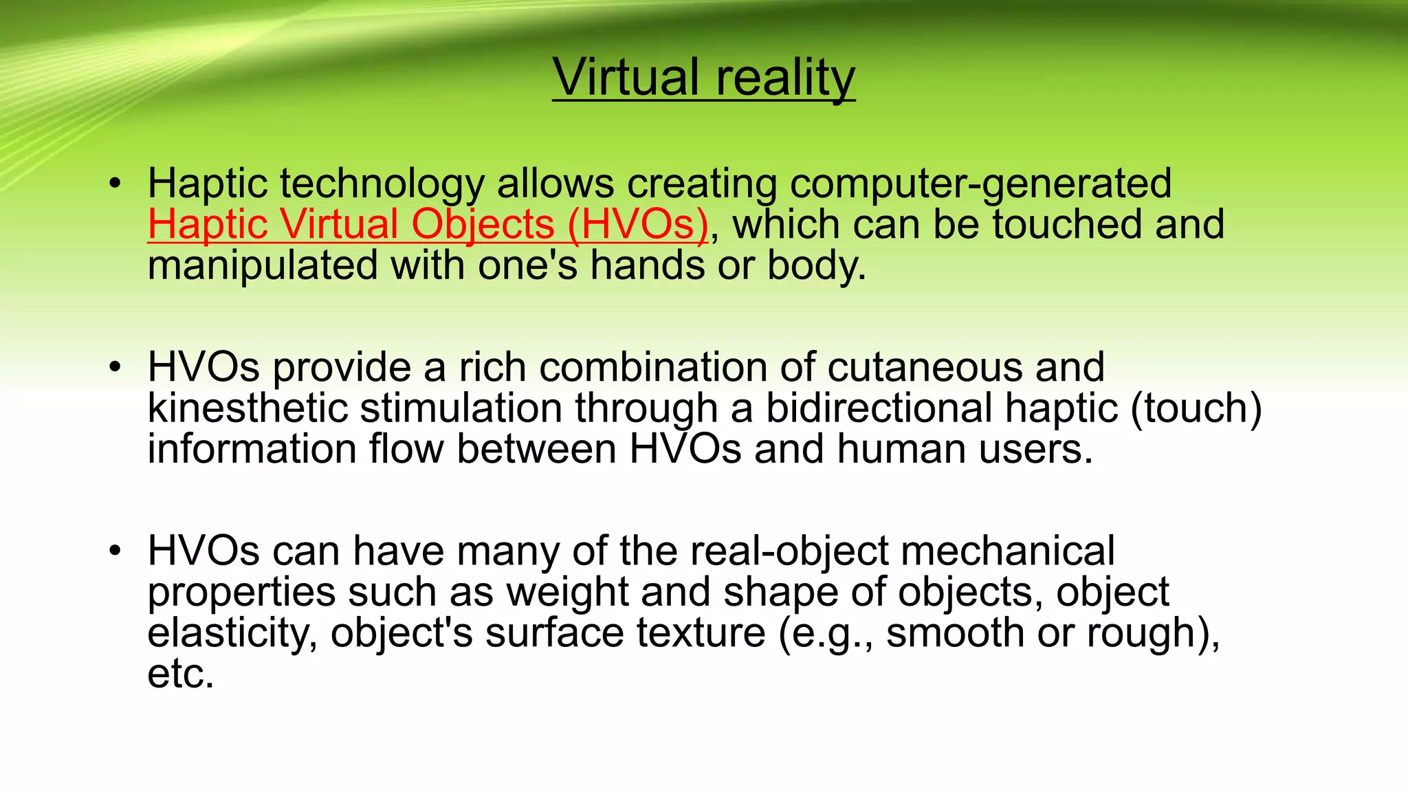 Virtual reality
• Haptic technology allows creating computer-generated
Haptic Virtual Objects (HVOs), which can be touched and
manipulated with one's hands or body.
• HVOs provide a rich combination of cutaneous and
kinesthetic stimulation through a bidirectional haptic (touch)
information flow between HVOs and human users.
• HVOs can have many of the real-object mechanical
properties such as weight and shape of objects, object
elasticity, object's surface texture (e.g., smooth or rough),
etc.
 