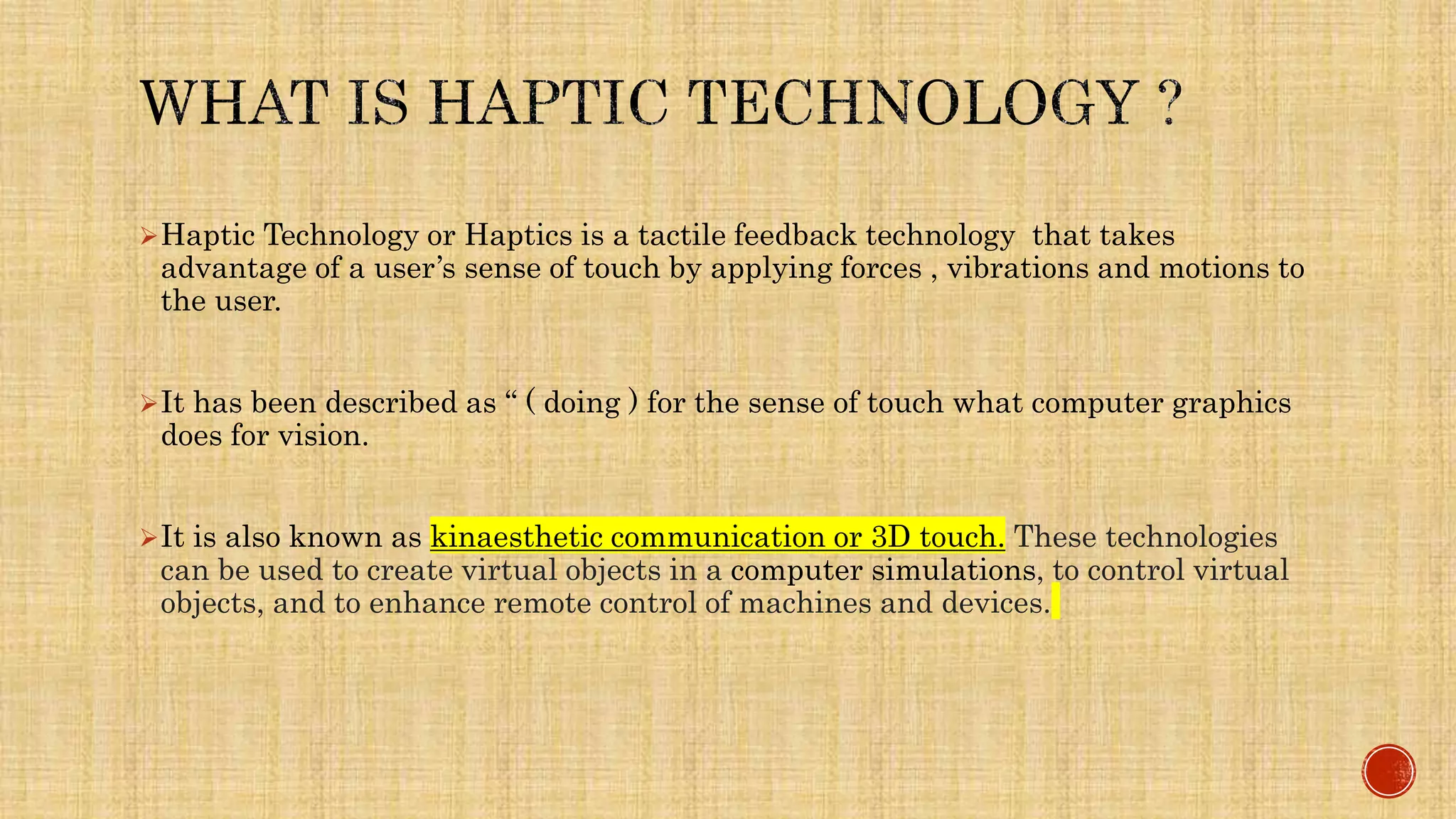 Haptic Technology or Haptics is a tactile feedback technology that takes
advantage of a user’s sense of touch by applying forces , vibrations and motions to
the user.
It has been described as “ ( doing ) for the sense of touch what computer graphics
does for vision.
It is also known as kinaesthetic communication or 3D touch. These technologies
can be used to create virtual objects in a computer simulations, to control virtual
objects, and to enhance remote control of machines and devices.
 