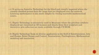  4. It serves as Assistive Technology for the blind and visually impaired where the
visually disabled person feels the maps that are displayed over the network.
Learning mathematics is also made simpler by tracing touchable mathematical
source.
 5. Haptic Technology is extensively used in Museums where the priceless artifacts
displayed are visualized in 3D manner and objects from their sculpture and
decorative arts collection are made available through CD-ROM.
 6. Haptic Technology finds its diverse application in the field of Entertainment, Arts
and Design, Robot Design and Control, Neuroscience, Psychophysics, Mathematical
modeling and simulation.
 