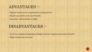 1.Digital world can be experienced and perceived.
2.Easily accessible and user friendly.
3.Accuracy and precision is high.
DISADVANTAGES :-
1.Involves complex designing as Haptic devices requires precision of touch.
2.High initial cost involved.
 