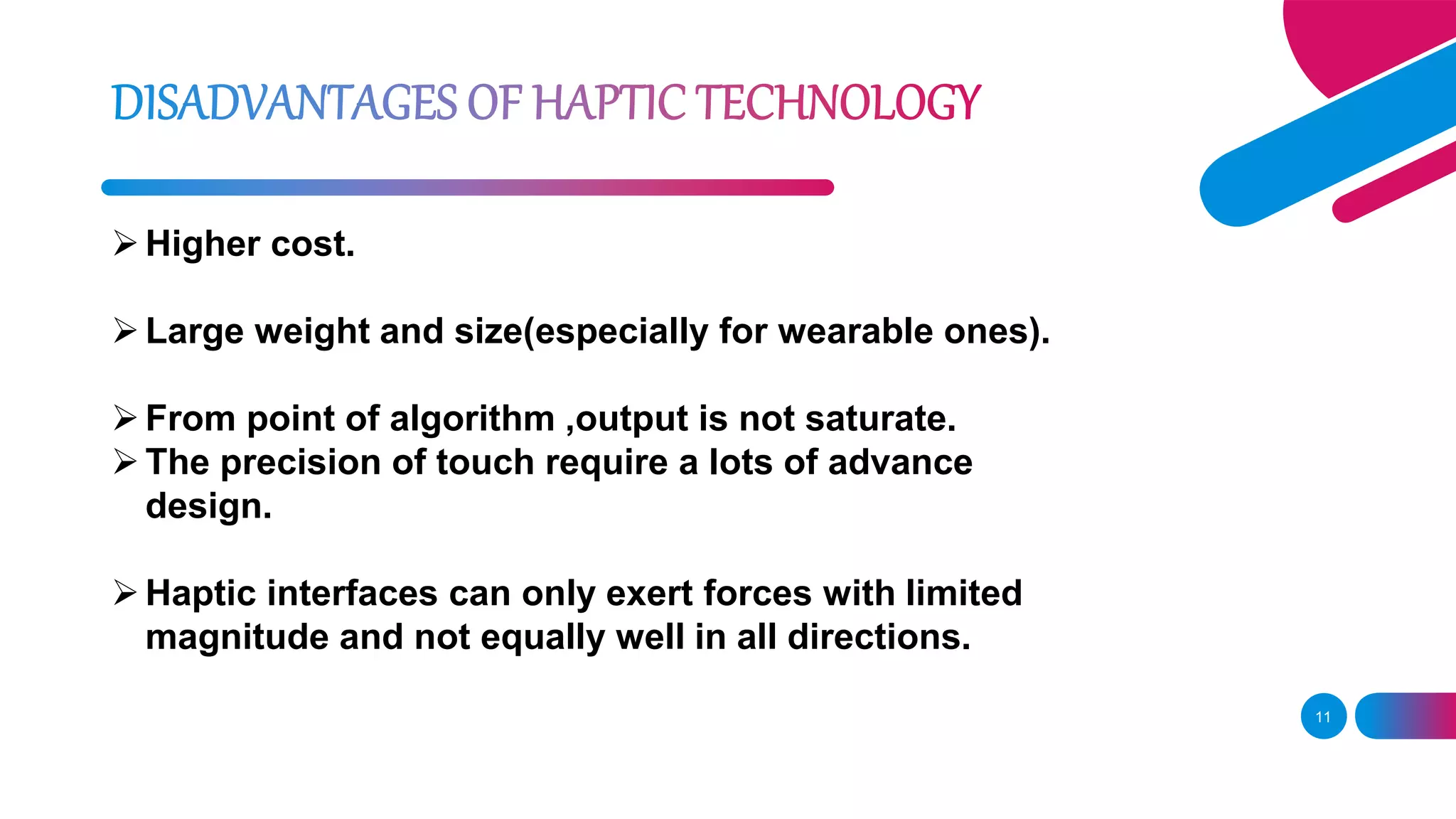 11
Higher cost.
Large weight and size(especially for wearable ones).
From point of algorithm ,output is not saturate.
The precision of touch require a lots of advance
design.
Haptic interfaces can only exert forces with limited
magnitude and not equally well in all directions.
 