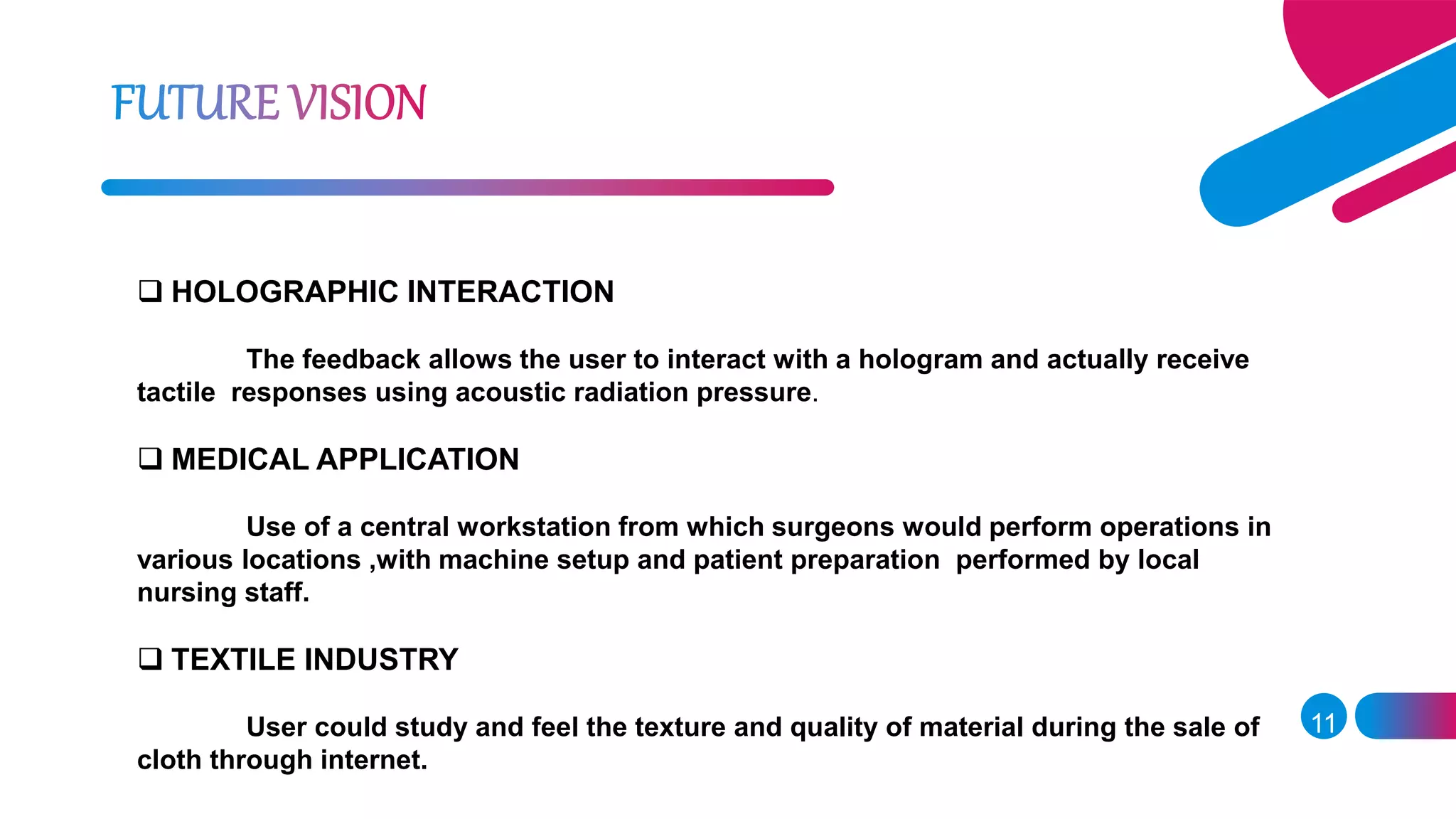  HOLOGRAPHIC INTERACTION
The feedback allows the user to interact with a hologram and actually receive
tactile responses using acoustic radiation pressure.
 MEDICAL APPLICATION
Use of a central workstation from which surgeons would perform operations in
various locations ,with machine setup and patient preparation performed by local
nursing staff.
 TEXTILE INDUSTRY
User could study and feel the texture and quality of material during the sale of
cloth through internet.
11
 