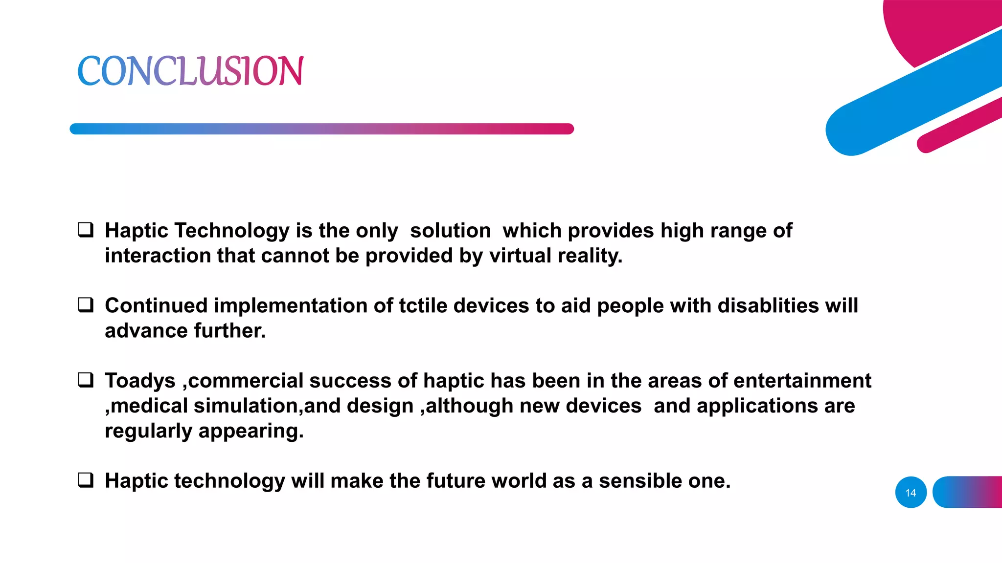 14
 Haptic Technology is the only solution which provides high range of
interaction that cannot be provided by virtual reality.
 Continued implementation of tctile devices to aid people with disablities will
advance further.
 Toadys ,commercial success of haptic has been in the areas of entertainment
,medical simulation,and design ,although new devices and applications are
regularly appearing.
 Haptic technology will make the future world as a sensible one.
 