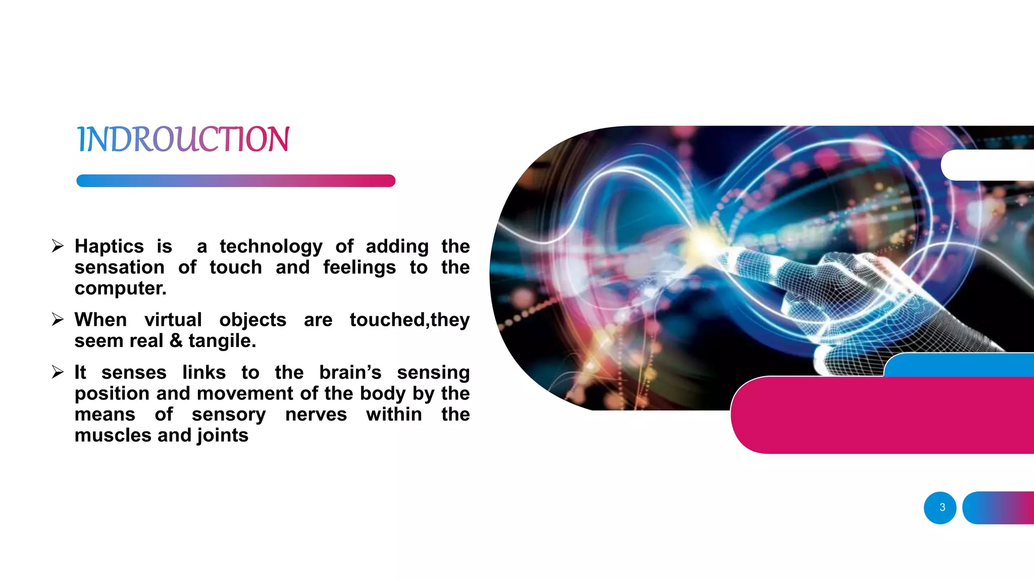3
 Haptics is a technology of adding the
sensation of touch and feelings to the
computer.
 When virtual objects are touched,they
seem real & tangile.
 It senses links to the brain’s sensing
position and movement of the body by the
means of sensory nerves within the
muscles and joints
 