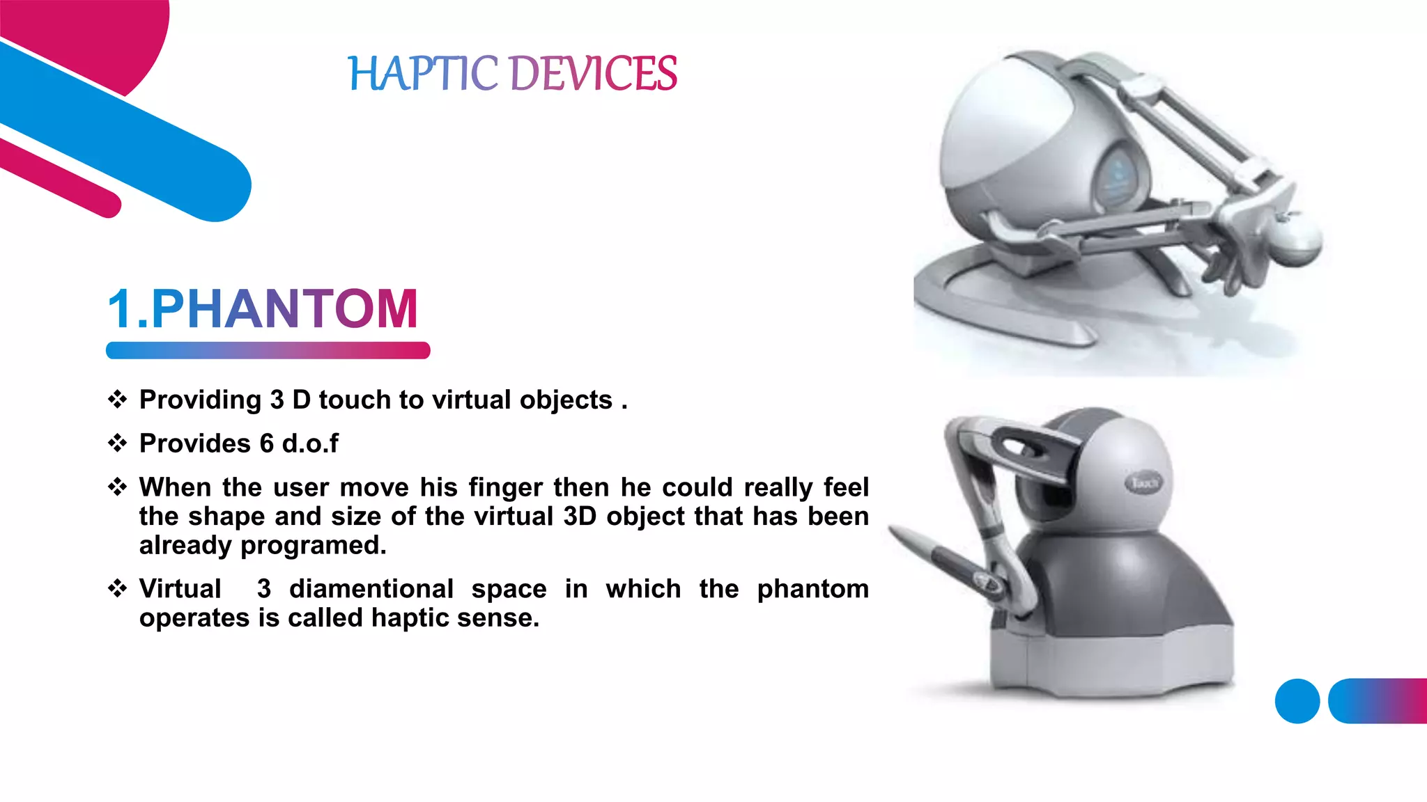  Providing 3 D touch to virtual objects .
 Provides 6 d.o.f
 When the user move his finger then he could really feel
the shape and size of the virtual 3D object that has been
already programed.
 Virtual 3 diamentional space in which the phantom
operates is called haptic sense.
 