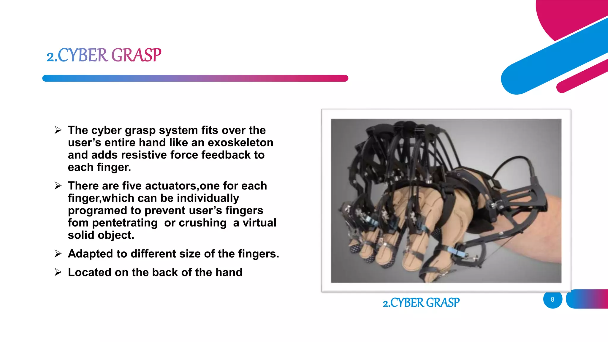 8
 The cyber grasp system fits over the
user’s entire hand like an exoskeleton
and adds resistive force feedback to
each finger.
 There are five actuators,one for each
finger,which can be individually
programed to prevent user’s fingers
fom pentetrating or crushing a virtual
solid object.
 Adapted to different size of the fingers.
 Located on the back of the hand
2.CYBERGRASP
 