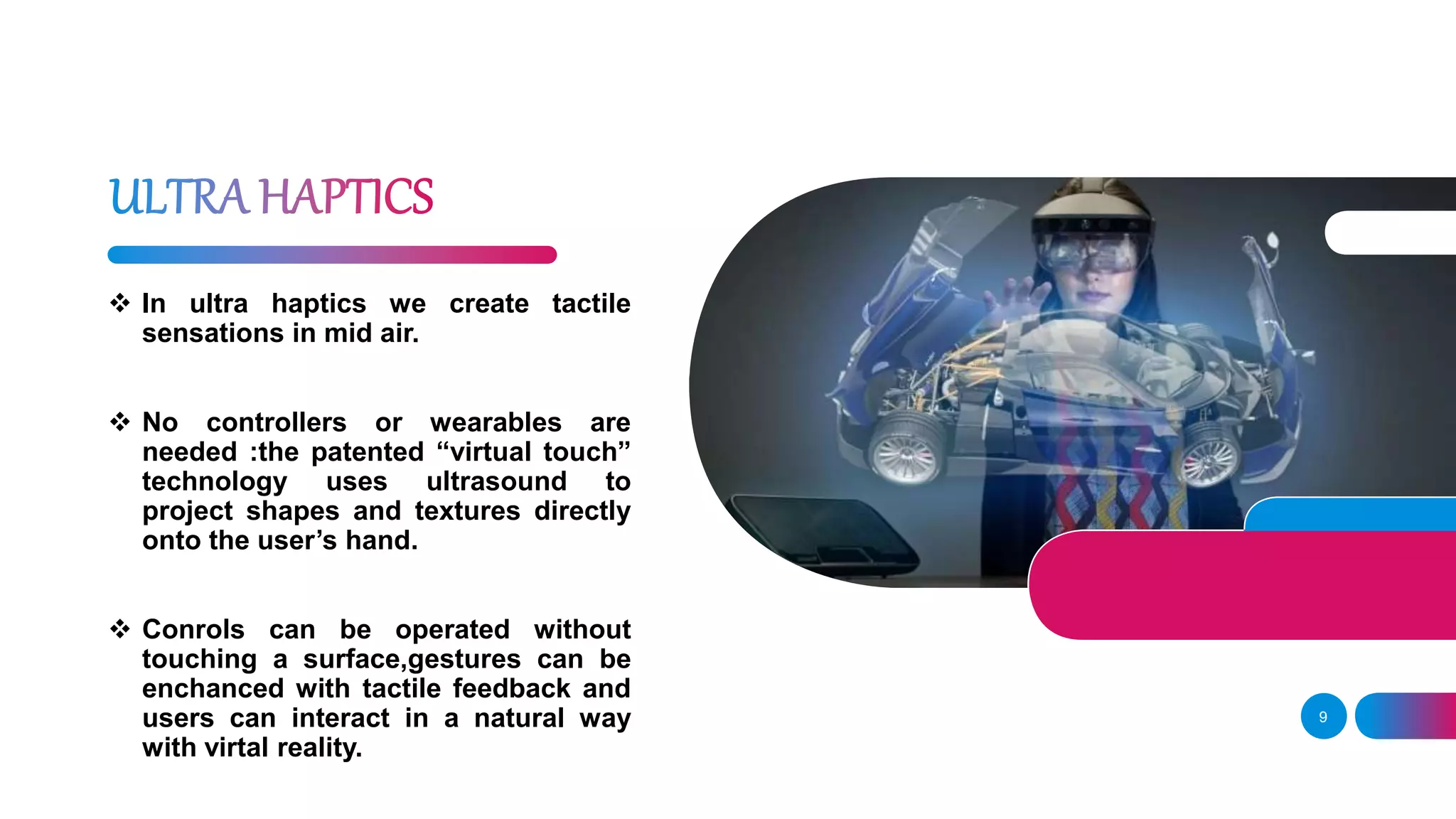 9
 In ultra haptics we create tactile
sensations in mid air.
 No controllers or wearables are
needed :the patented “virtual touch”
technology uses ultrasound to
project shapes and textures directly
onto the user’s hand.
 Conrols can be operated without
touching a surface,gestures can be
enchanced with tactile feedback and
users can interact in a natural way
with virtal reality.
 