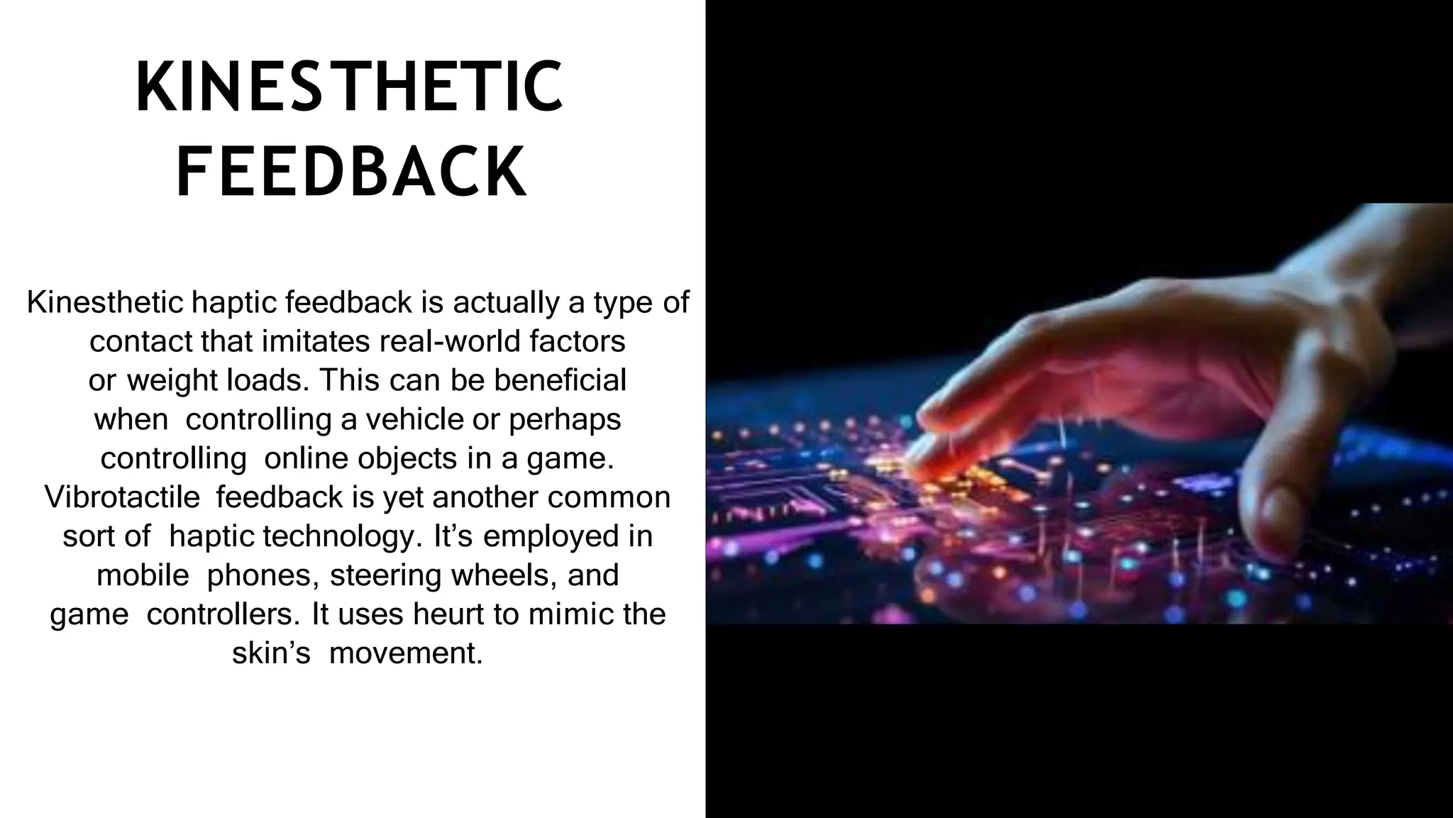KINESTHETIC
FEEDBACK
Kinesthetic haptic feedback is actually a type of
contact that imitates real-world factors
or weight loads. This can be beneﬁcial
when controlling a vehicle or perhaps
controlling online objects in a game.
Vibrotactile feedback is yet another common
sort of haptic technology. It’s employed in
mobile phones, steering wheels, and
game controllers. It uses heurt to mimic the
skin’s movement.
 