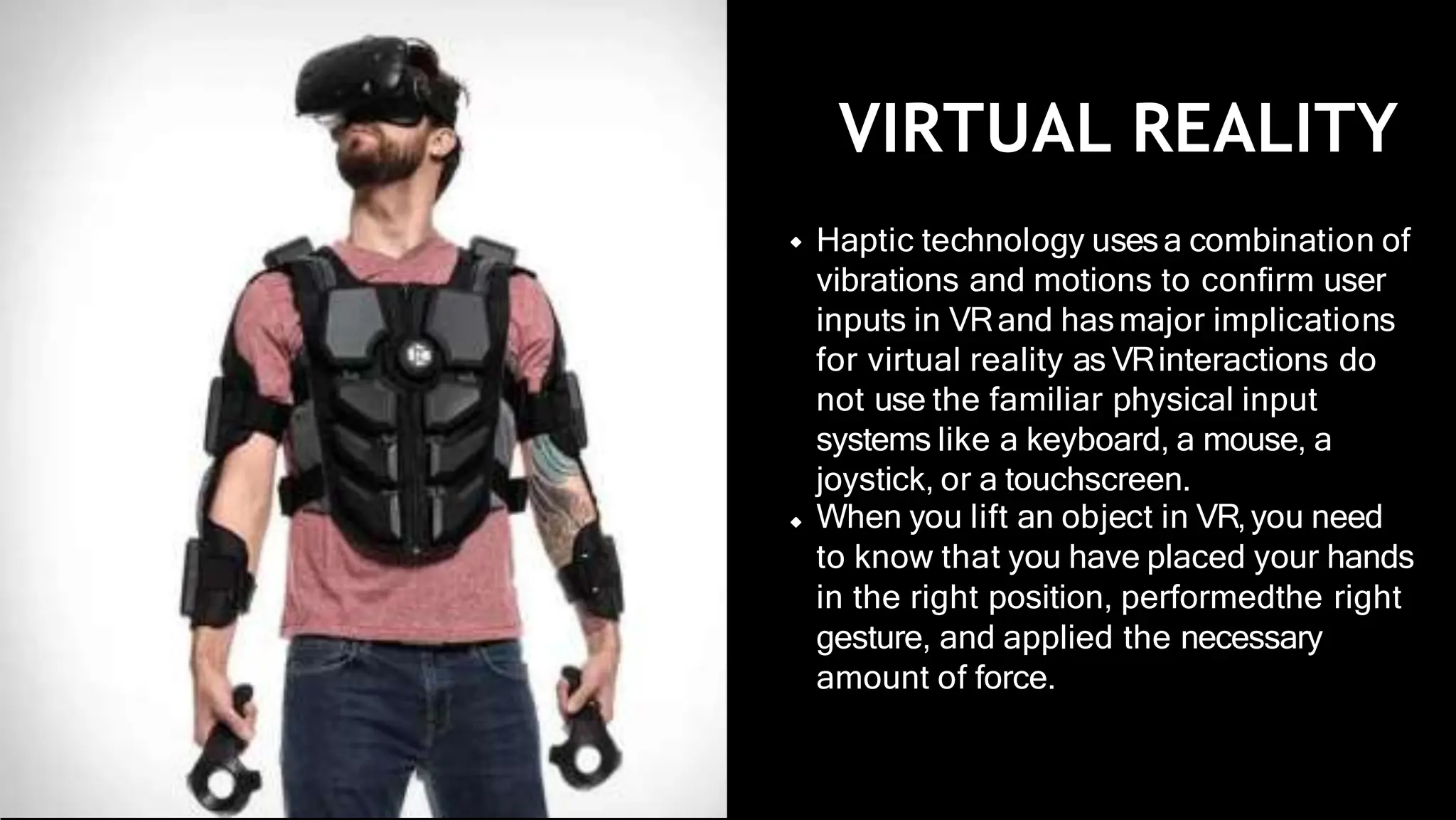 VIRTUAL REALITY
Haptic technology usesa combination of
vibrations and motions to conﬁrm user
inputs in VRand hasmajor implications
for virtual reality as VRinteractions do
not use the familiar physical input
systems like a keyboard, a mouse, a
joystick, or a touchscreen.
When you lift an object in VR,you need
to know that you have placed your hands
in the right position, performedthe right
gesture, and applied the necessary
amount of force.
 