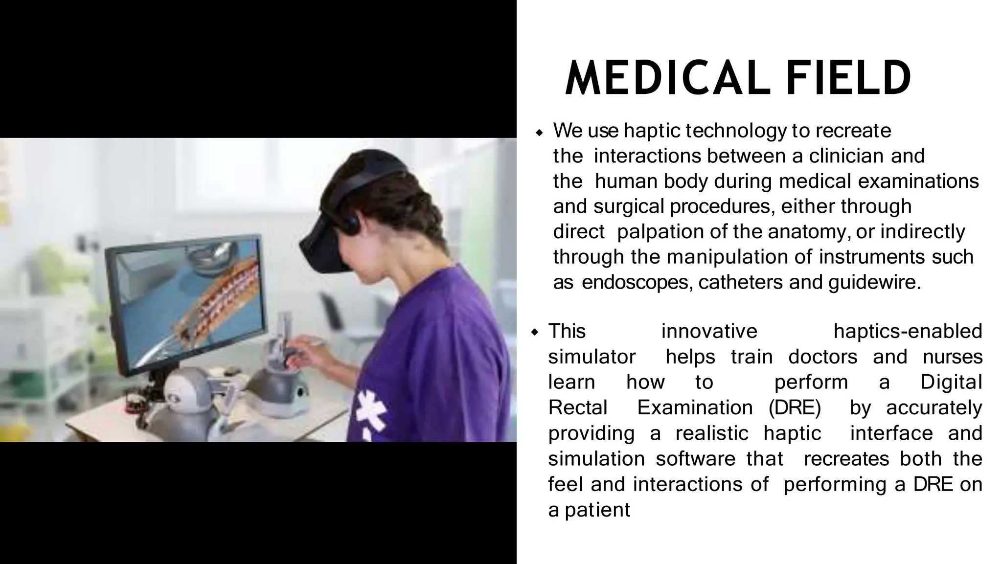 MEDICAL FIELD
We use haptic technology to recreate
the interactions between a clinician and
the human body during medical examinations
and surgical procedures, either through
direct palpation of the anatomy, or indirectly
through the manipulation of instruments such
as endoscopes, catheters and guidewire.
This innovative haptics-enabled
simulator helps train doctors and nurses
learn how to perform a Digital
Rectal Examination (DRE) by accurately
providing a realistic haptic interface and
simulation software that recreates both the
feel and interactions of performing a DRE on
a patient
 