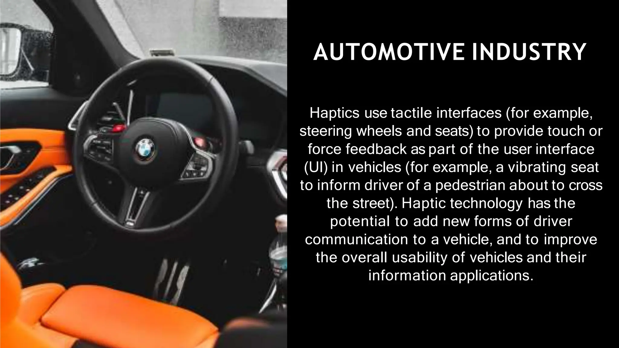 AUTOMOTIVE INDUSTRY
Haptics use tactile interfaces (for example,
steering wheels and seats) to provide touch or
force feedback as part of the user interface
(UI) in vehicles (for example, a vibrating seat
to inform driver of a pedestrian about to cross
the street). Haptic technology has the
potential to add new forms of driver
communication to a vehicle, and to improve
the overall usability of vehicles and their
information applications.
 