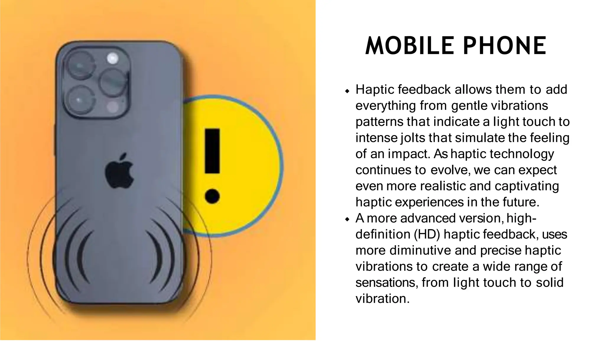Haptic feedback allows them to add
everything from gentle vibrations
patterns that indicate a light touch to
intense jolts that simulate the feeling
of an impact. As haptic technology
continues to evolve, we can expect
even more realistic and captivating
haptic experiences in the future.
A more advanced version,high-
deﬁnition (HD) haptic feedback, uses
more diminutive and precise haptic
vibrations to create a wide range of
sensations, from light touch to solid
vibration.
MOBILE PHONE
 