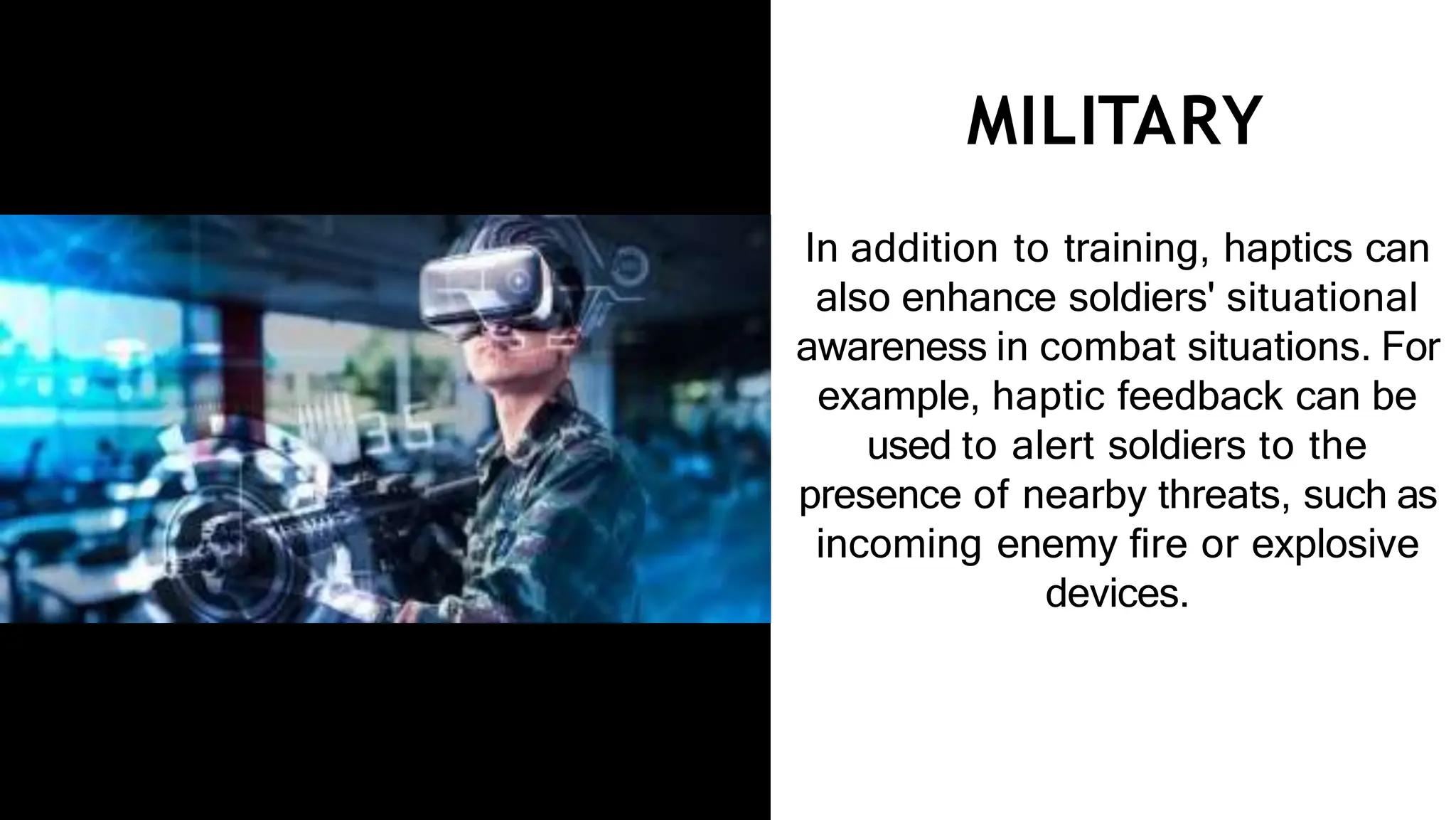 MILITARY
In addition to training, haptics can
also enhance soldiers' situational
awareness in combat situations. For
example, haptic feedback can be
used to alert soldiers to the
presence of nearby threats, such as
incoming enemy ﬁre or explosive
devices.
 