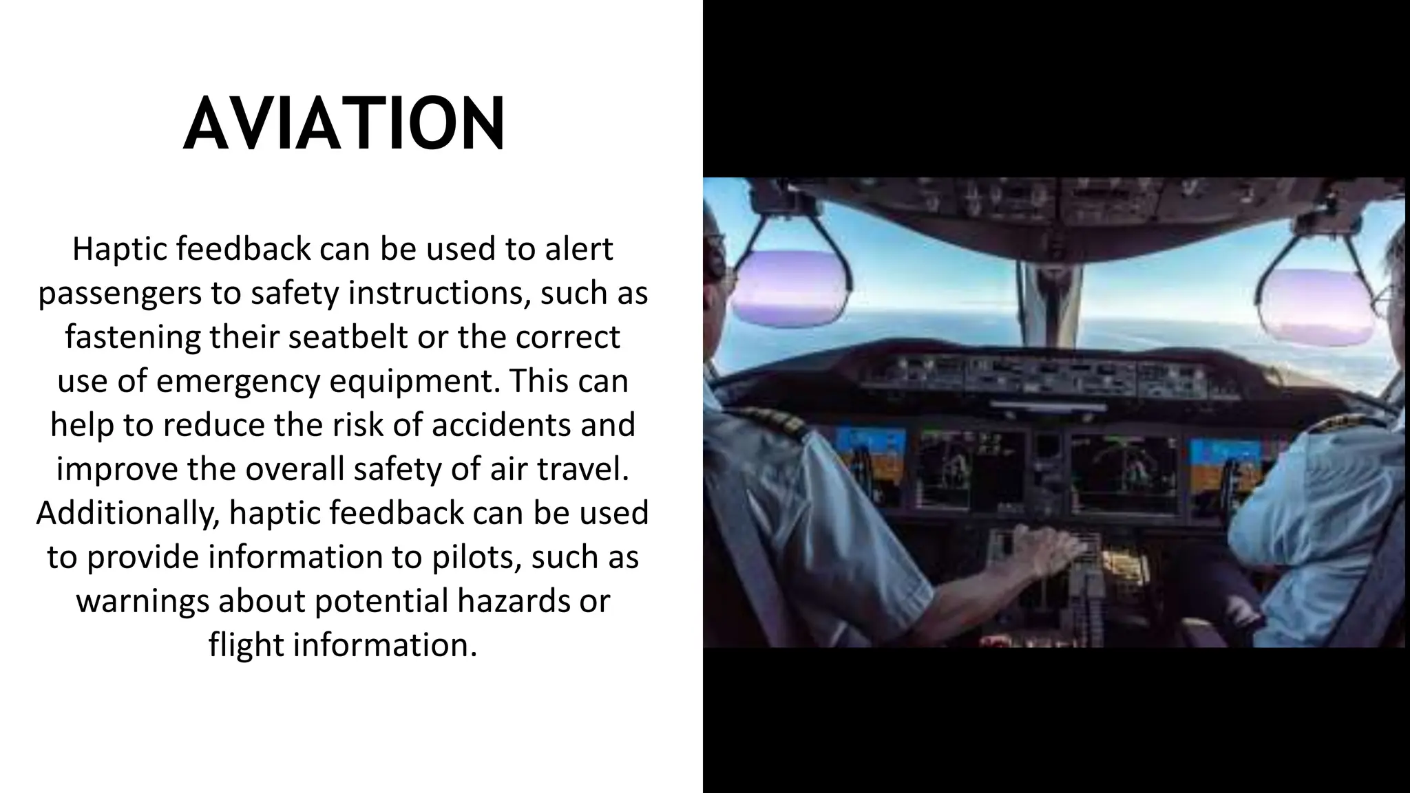 AVIATION
Haptic feedback can be used to alert
passengers to safety instructions, such as
fastening their seatbelt or the correct
use of emergency equipment. This can
help to reduce the risk of accidents and
improve the overall safety of air travel.
Additionally, haptic feedback can be used
to provide information to pilots, such as
warnings about potential hazards or
flight information.
 