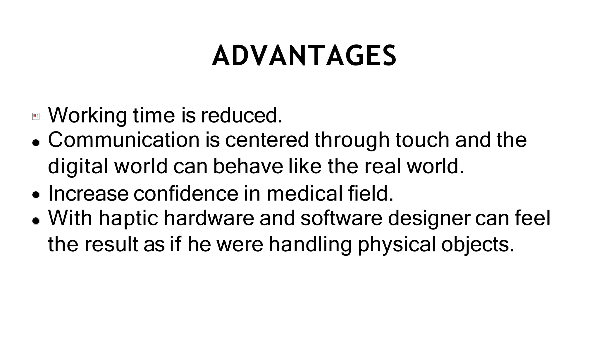ADVANTAGES
Working time is reduced.
Communication is centered through touch and the
digital world can behave like the real world.
Increase conﬁdence in medical ﬁeld.
With haptic hardware and software designer can feel
the result as if he were handling physical objects.
 