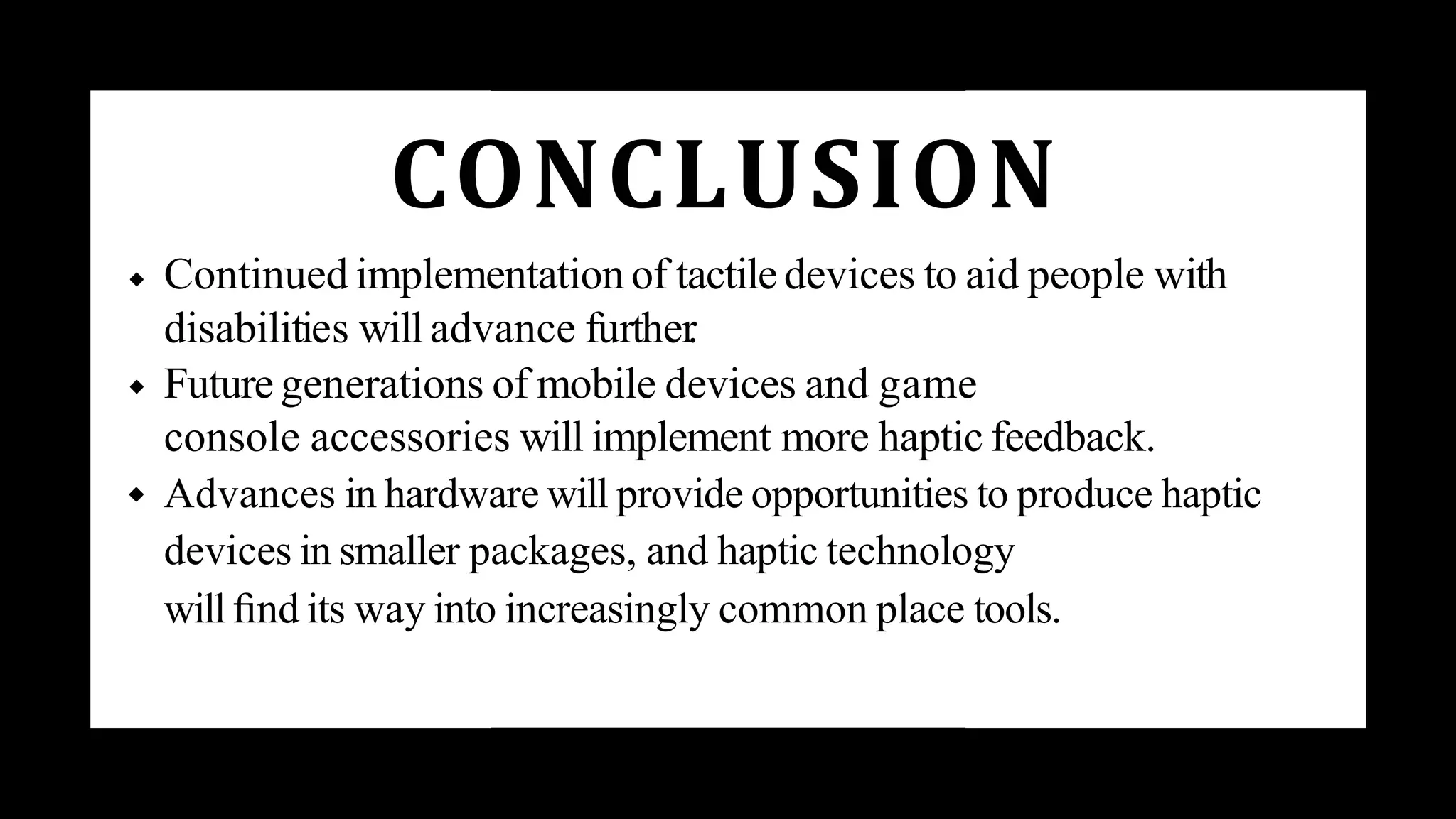 CONCLUSION
Continued implementation of tactiledevices to aid people with
disabilities will advance further
.
Future generations of mobile devices and game
console accessories will implement more haptic feedback.
Advances in hardware will provide opportunities to produce haptic
devices in smaller packages, and haptic technology
will ﬁnd its way into increasingly common place tools.
 