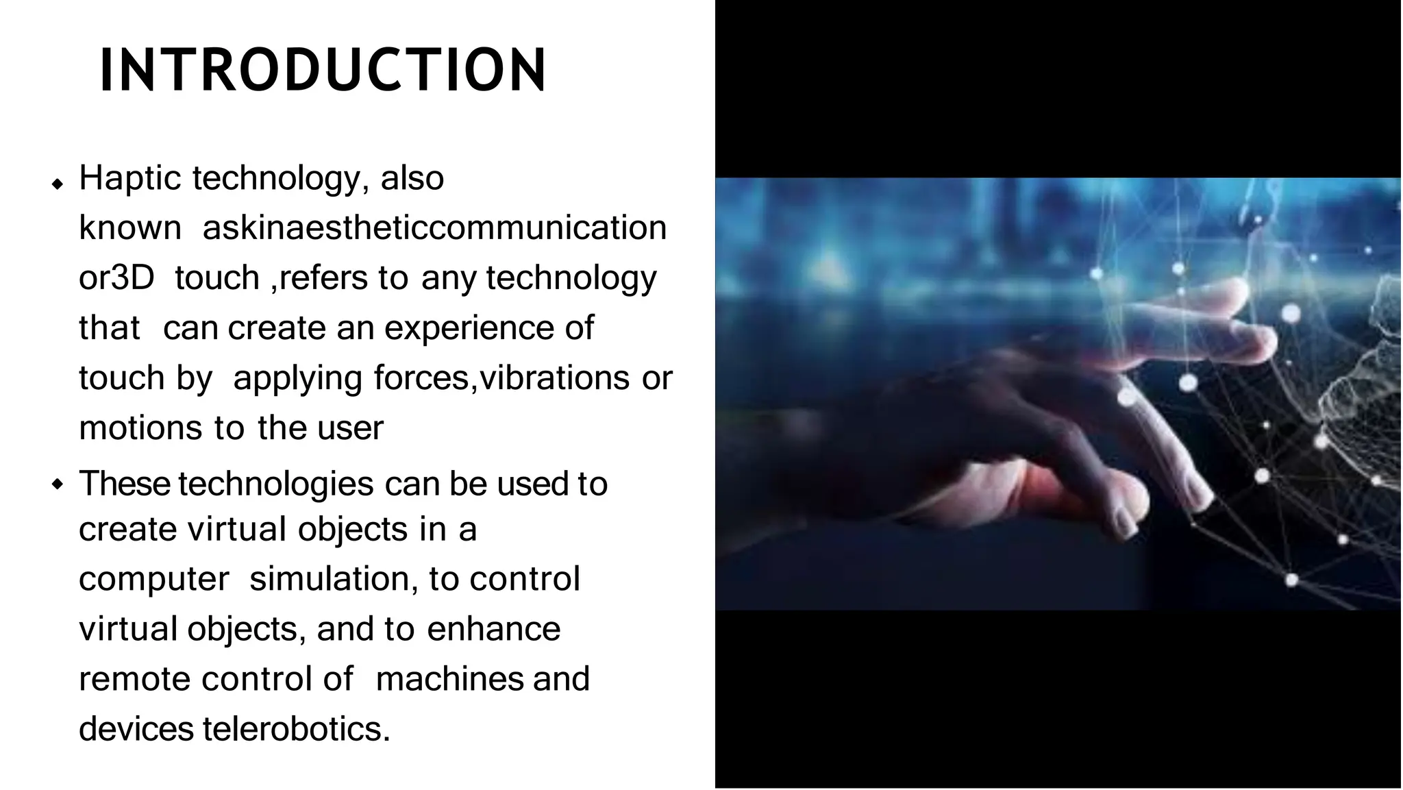 INTRODUCTION
Haptic technology, also
known askinaestheticcommunication
or3D touch ,refers to any technology
that can create an experience of
touch by applying forces,vibrations or
motions to the user
These technologies can be used to
create virtual objects in a
computer simulation, to control
virtual objects, and to enhance
remote control of machines and
devices telerobotics.
 