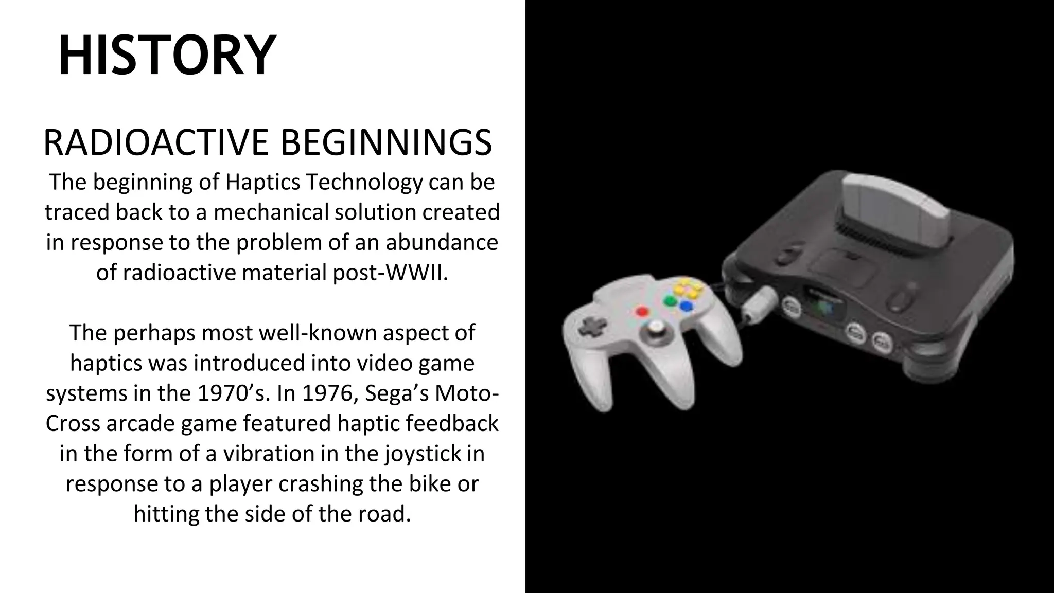 HISTORY
RADIOACTIVE BEGINNINGS
The beginning of Haptics Technology can be
traced back to a mechanical solution created
in response to the problem of an abundance
of radioactive material post-WWII.
The perhaps most well-known aspect of
haptics was introduced into video game
systems in the 1970’s. In 1976, Sega’s Moto-
Cross arcade game featured haptic feedback
in the form of a vibration in the joystick in
response to a player crashing the bike or
hitting the side of the road.
 