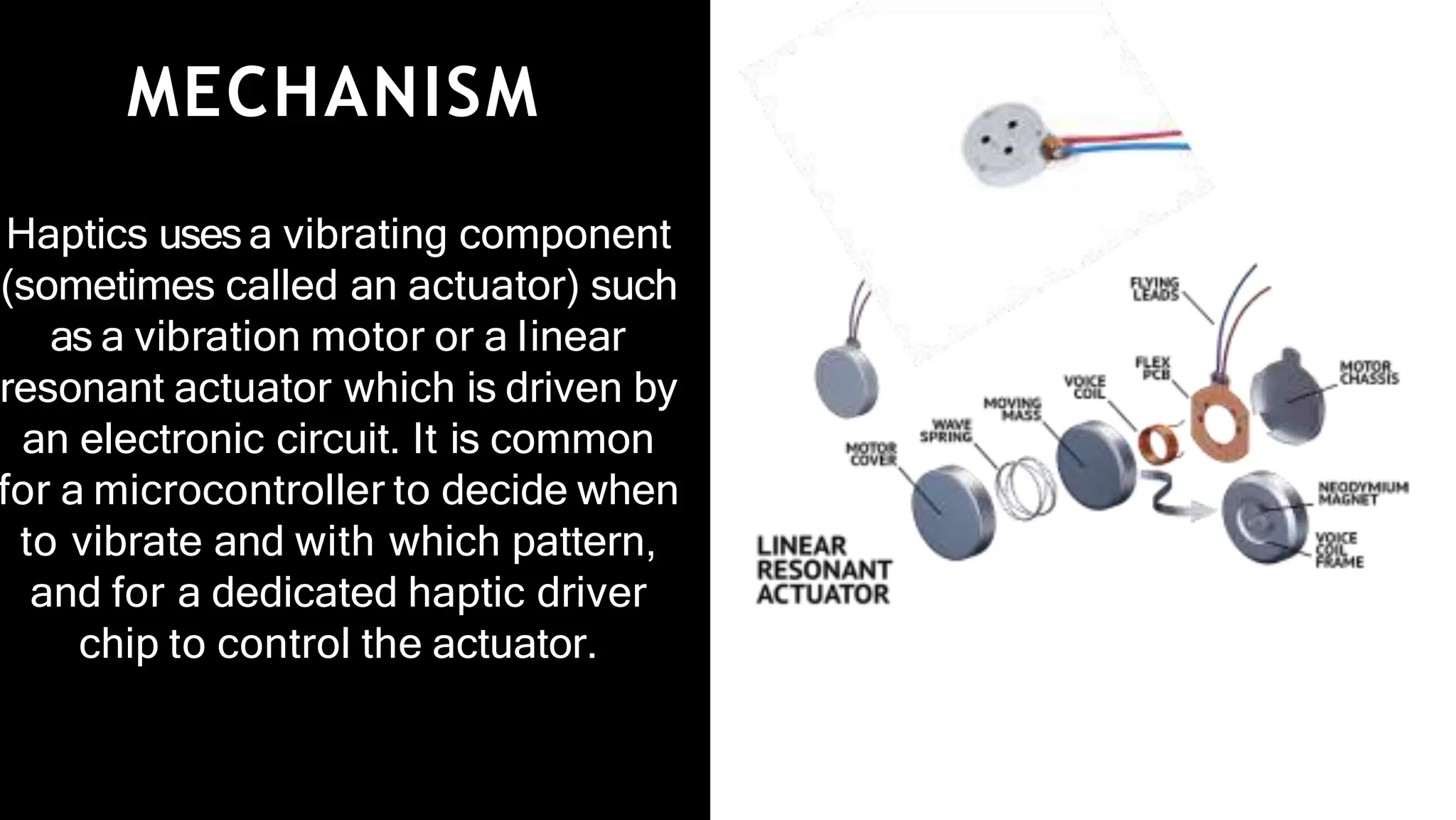 MECHANISM
Haptics usesa vibrating component
(sometimes called an actuator) such
as a vibration motor or a linear
resonant actuator which is driven by
an electronic circuit. It is common
for a microcontroller to decide when
to vibrate and with which pattern,
and for a dedicated haptic driver
chip to control the actuator.
 