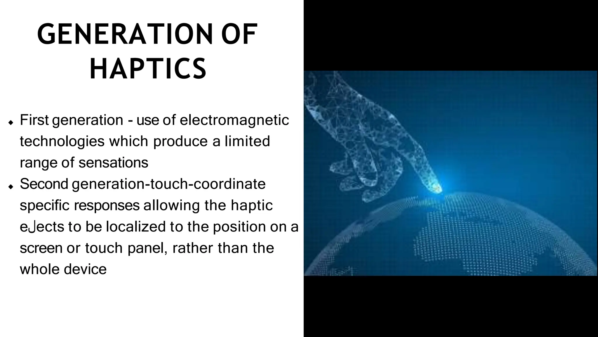 GENERATION OF
HAPTICS
First generation - use of electromagnetic
technologies which produce a limited
range of sensations
Second generation-touch-coordinate
speciﬁc responses allowing the haptic
e‫ل‬ects to be localized to the position on a
screen or touch panel, rather than the
whole device
 