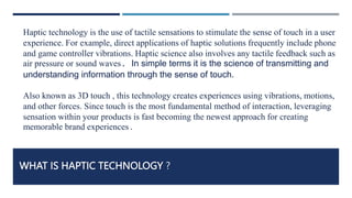 WHAT IS HAPTIC TECHNOLOGY ?
Haptic technology is the use of tactile sensations to stimulate the sense of touch in a user
experience. For example, direct applications of haptic solutions frequently include phone
and game controller vibrations. Haptic science also involves any tactile feedback such as
air pressure or sound waves. In simple terms it is the science of transmitting and
understanding information through the sense of touch.
Also known as 3D touch , this technology creates experiences using vibrations, motions,
and other forces. Since touch is the most fundamental method of interaction, leveraging
sensation within your products is fast becoming the newest approach for creating
memorable brand experiences.
 