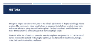 WHAT IS HAPTIC TECHNOLOGY ?
HISTORY
Though its origins are hard to trace, one of the earliest applications of haptic technology was in
aviation. The controls of a plane would vibrate in tandem with turbulence so pilots could better
understand what was going on outside of the plane! The haptic feedback would also alert the
pilots if the aircraft was approaching a stall, increasing flight safety.
After this initial use of haptics, a patent for a tactile telephone was granted in 1973 as the use of
haptics continued to expand. Today, haptic technology can be found in smartphones, laptops,
vests, chairs, robots, simulators and more.
 