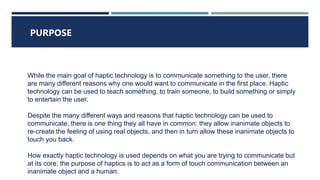 WHAT IS HAPTIC TECHNOLOGY ?
PURPOSE
While the main goal of haptic technology is to communicate something to the user, there
are many different reasons why one would want to communicate in the first place. Haptic
technology can be used to teach something, to train someone, to build something or simply
to entertain the user.
Despite the many different ways and reasons that haptic technology can be used to
communicate, there is one thing they all have in common: they allow inanimate objects to
re-create the feeling of using real objects, and then in turn allow these inanimate objects to
touch you back.
How exactly haptic technology is used depends on what you are trying to communicate but
at its core, the purpose of haptics is to act as a form of touch communication between an
inanimate object and a human.
 