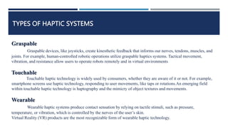 TYPES OF HAPTIC SYSTEMS
Graspable
Graspable devices, like joysticks, create kinesthetic feedback that informs our nerves, tendons, muscles, and
joints. For example, human-controlled robotic operations utilize graspable haptics systems. Tactical movement,
vibration, and resistance allow users to operate robots remotely and in virtual environments
Touchable
Touchable haptic technology is widely used by consumers, whether they are aware of it or not. For example,
smartphone screens use haptic technology, responding to user movements, like taps or rotations.An emerging field
within touchable haptic technology is haptography and the mimicry of object textures and movements.
Wearable
Wearable haptic systems produce contact sensation by relying on tactile stimuli, such as pressure,
temperature, or vibration, which is controlled by the nerves of the user’s skin.
Virtual Reality (VR) products are the most recognizable form of wearable haptic technology.
 