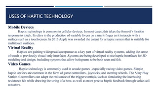 USES OF HAPTIC TECHNOLOGY
Mobile Devices
Haptic technology is common in cellular devices. In most cases, this takes the form of vibration
response to touch. It refers to the production of variable forces on a user's finger as it interacts with a
surface such as a touchscreen. In 2013 Apple was awarded the patent for a haptic system that is suitable for
multitouch surfaces.
Virtual Reality
Haptics are gaining widespread acceptance as a key part of virtual reality systems, adding the sense
of touch to previously visual-only interfaces .Systems are being developed to use haptic interfaces for 3D
modeling and design, including systems that allow holograms to be both seen and felt.
Video Games
Haptic technology is commonly used in arcade games , especially racing video games. Simple
haptic devices are common in the form of game controllers , joysticks, and steering wheels. The Sony Play
Station 5 controllers can adapt the resistance of the trigger controls, such as simulating the increasing
resistance felt while drawing the string of a bow, as well as more precise haptic feedback through voice coil
actuators.
 