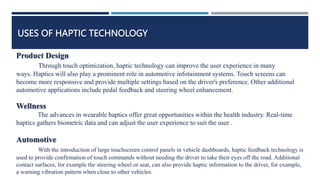 USES OF HAPTIC TECHNOLOGY
Product Design
Through touch optimization, haptic technology can improve the user experience in many
ways. Haptics will also play a prominent role in automotive infotainment systems. Touch screens can
become more responsive and provide multiple settings based on the driver's preference. Other additional
automotive applications include pedal feedback and steering wheel enhancement.
Wellness
The advances in wearable haptics offer great opportunities within the health industry. Real-time
haptics gathers biometric data and can adjust the user experience to suit the user .
Automotive
With the introduction of large touchscreen control panels in vehicle dashboards, haptic feedback technology is
used to provide confirmation of touch commands without needing the driver to take their eyes off the road. Additional
contact surfaces, for example the steering wheel or seat, can also provide haptic information to the driver, for example,
a warning vibration pattern when close to other vehicles.
 
