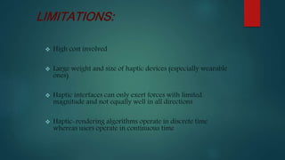  High cost involved
 Large weight and size of haptic devices (especially wearable
ones)
 Haptic interfaces can only exert forces with limited
magnitude and not equally well in all directions
 Haptic-rendering algorithms operate in discrete time
whereas users operate in continuous time
LIMITATIONS:
 