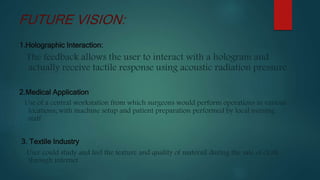1.Holographic Interaction:
The feedback allows the user to interact with a hologram and
actually receive tactile response using acoustic radiation pressure
2.Medical Application
Use of a central workstation from which surgeons would perform operations in various
locations; with machine setup and patient preparation performed by local nursing
staff
3. Textile Industry
User could study and feel the texture and quality of materail during the sale of cloth
through internet
FUTURE VISION:
 