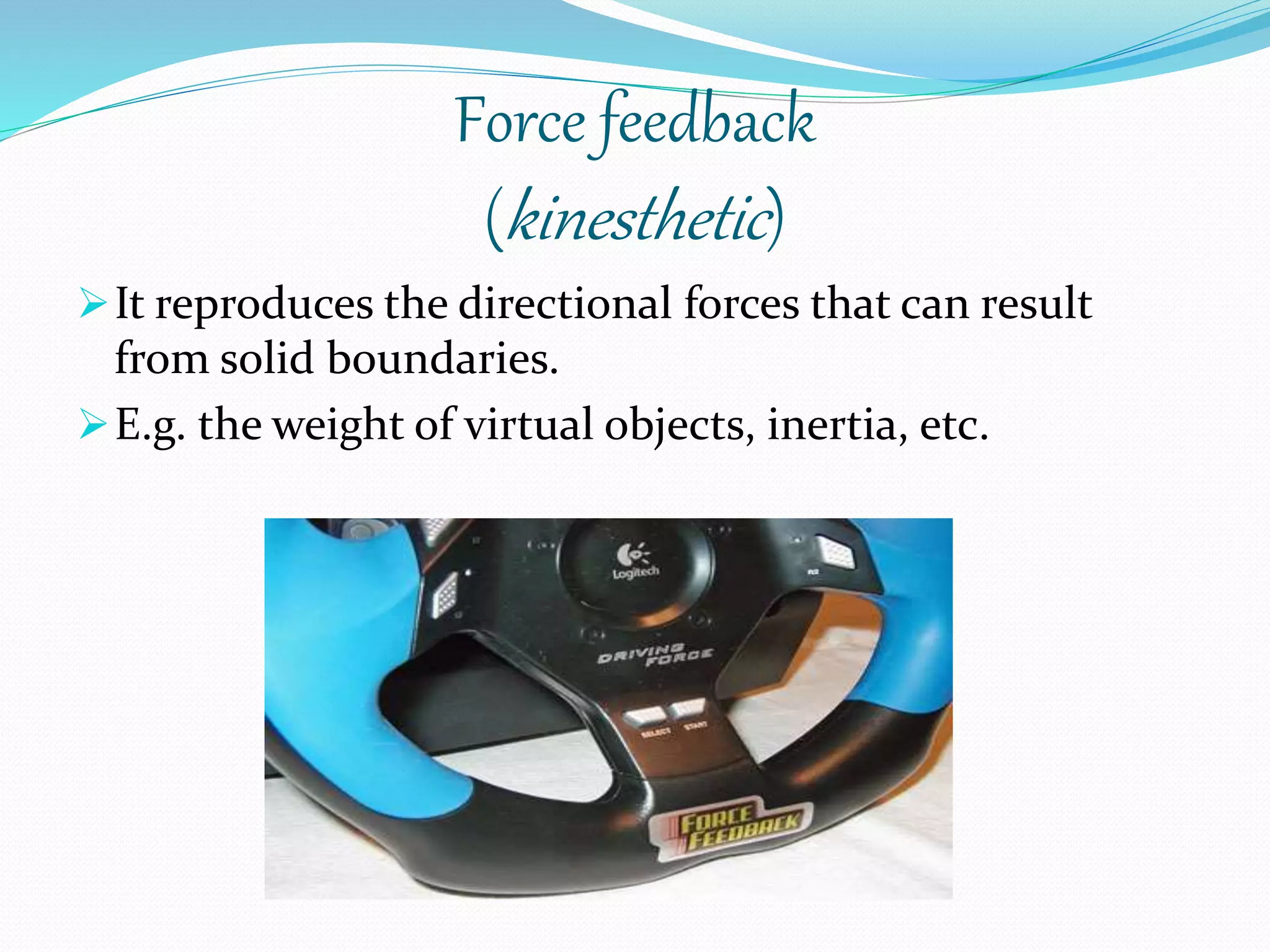 Force feedback
(kinesthetic)
It reproduces the directional forces that can result
from solid boundaries.
E.g. the weight of virtual objects, inertia, etc.
 