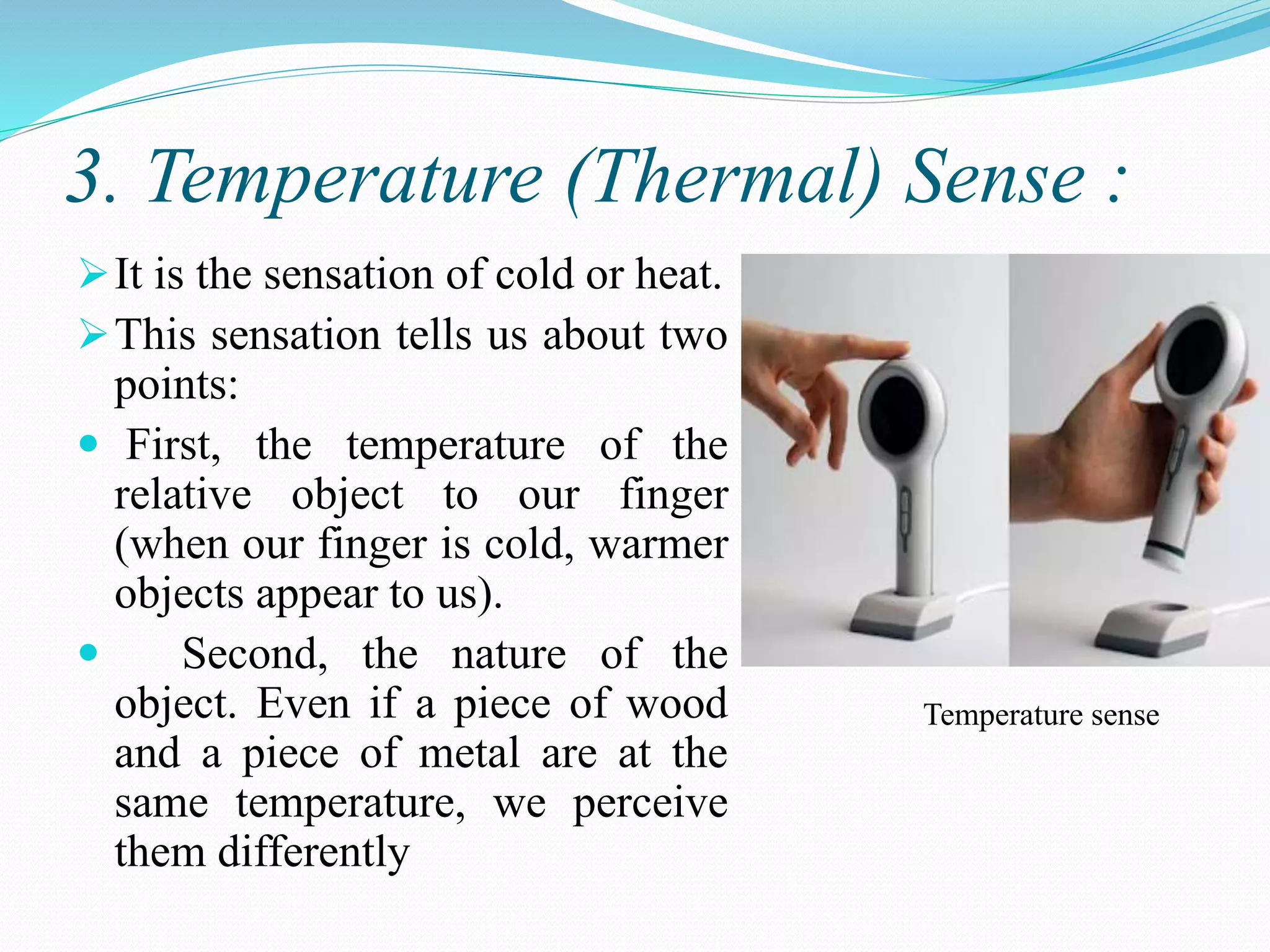 3. Temperature (Thermal) Sense :
It is the sensation of cold or heat.
This sensation tells us about two
points:
 First, the temperature of the
relative object to our finger
(when our finger is cold, warmer
objects appear to us).
 Second, the nature of the
object. Even if a piece of wood
and a piece of metal are at the
same temperature, we perceive
them differently
Temperature sense
 
