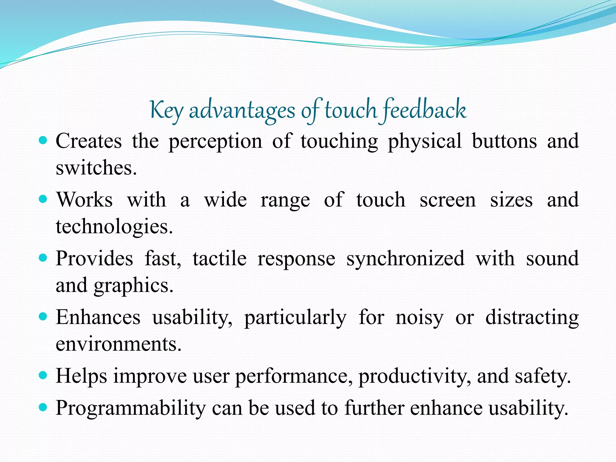 Key advantages of touch feedback
 Creates the perception of touching physical buttons and
switches.
 Works with a wide range of touch screen sizes and
technologies.
 Provides fast, tactile response synchronized with sound
and graphics.
 Enhances usability, particularly for noisy or distracting
environments.
 Helps improve user performance, productivity, and safety.
 Programmability can be used to further enhance usability.
 