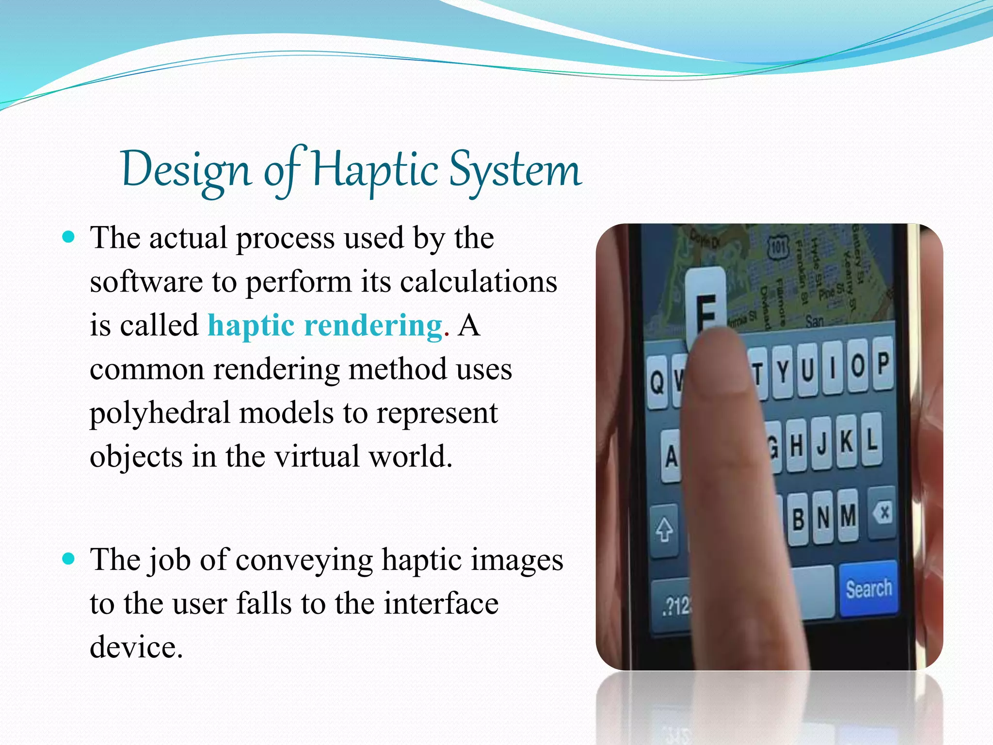 Design of Haptic System
 The actual process used by the
software to perform its calculations
is called haptic rendering. A
common rendering method uses
polyhedral models to represent
objects in the virtual world.
 The job of conveying haptic images
to the user falls to the interface
device.
 