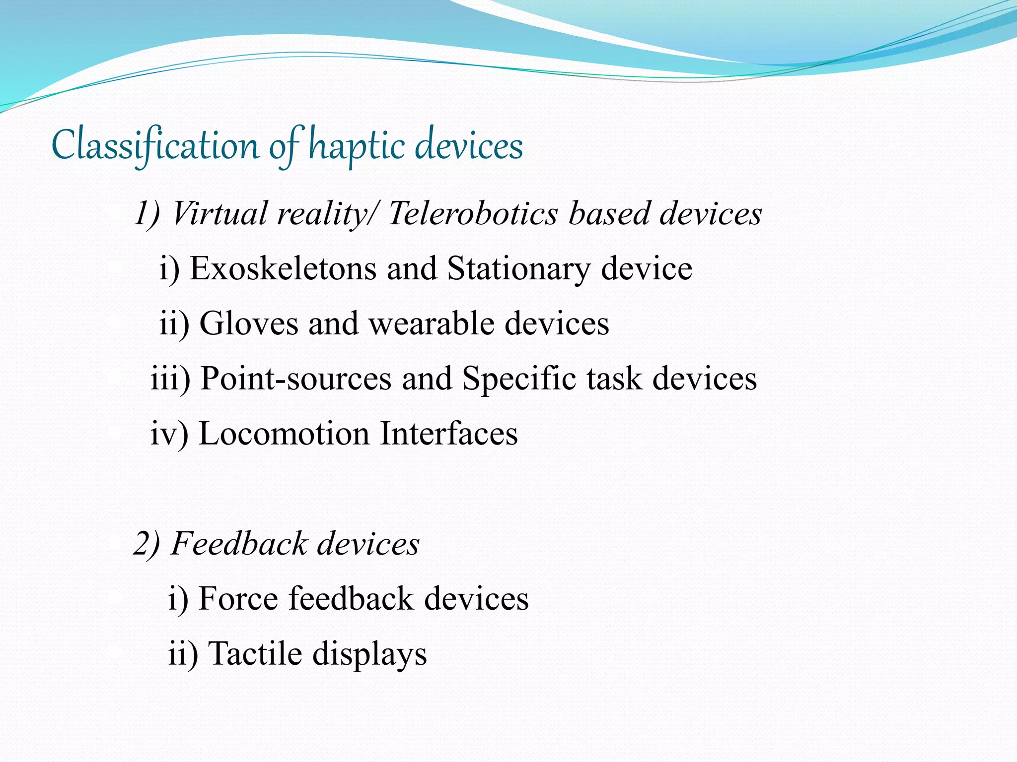 Classification of haptic devices
 1) Virtual reality/ Telerobotics based devices
 i) Exoskeletons and Stationary device
 ii) Gloves and wearable devices
 iii) Point-sources and Specific task devices
 iv) Locomotion Interfaces
 2) Feedback devices
 i) Force feedback devices
 ii) Tactile displays
 