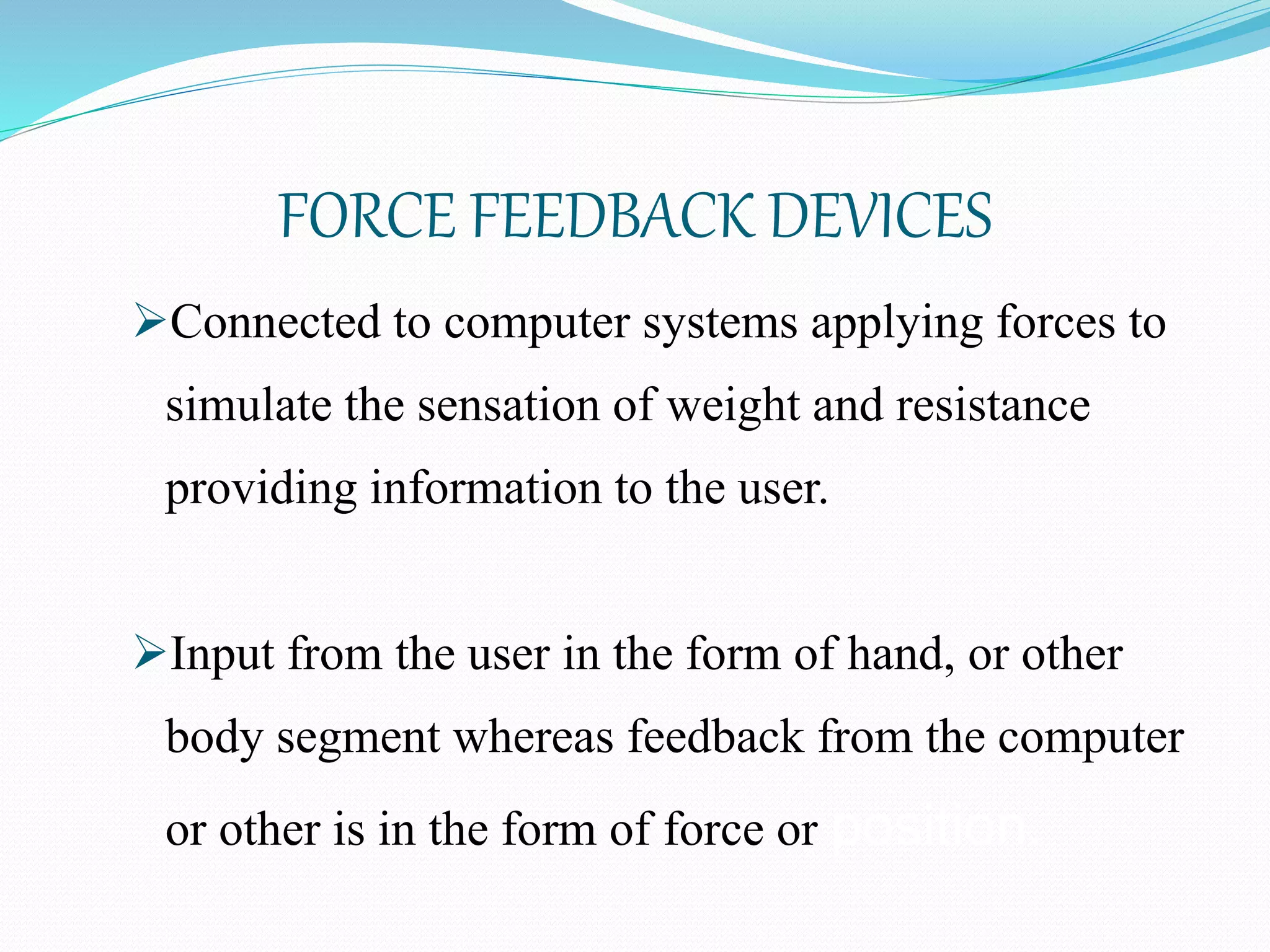 FORCE FEEDBACK DEVICES
Connected to computer systems applying forces to
simulate the sensation of weight and resistance
providing information to the user.
Input from the user in the form of hand, or other
body segment whereas feedback from the computer
or other is in the form of force or position.
 