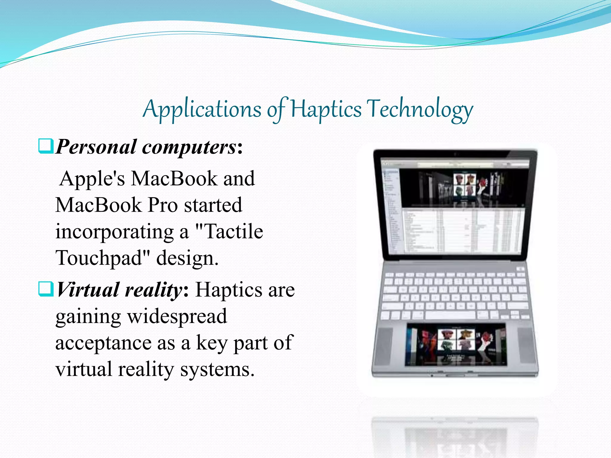 Applications of Haptics Technology
Personal computers:
Apple's MacBook and
MacBook Pro started
incorporating a "Tactile
Touchpad" design.
Virtual reality: Haptics are
gaining widespread
acceptance as a key part of
virtual reality systems.
 