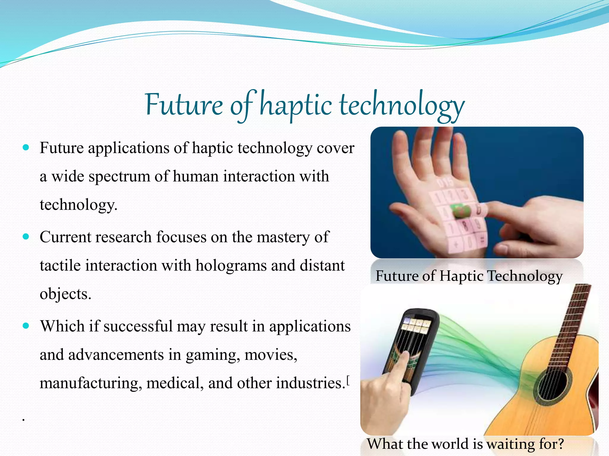 Future of haptic technology
 Future applications of haptic technology cover
a wide spectrum of human interaction with
technology.
 Current research focuses on the mastery of
tactile interaction with holograms and distant
objects.
 Which if successful may result in applications
and advancements in gaming, movies,
manufacturing, medical, and other industries.[
.
Future of Haptic Technology
What the world is waiting for?
 